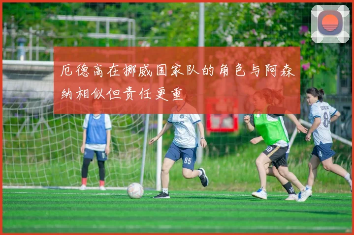厄德高在挪威国家队的角色与阿森纳相似但责任更重