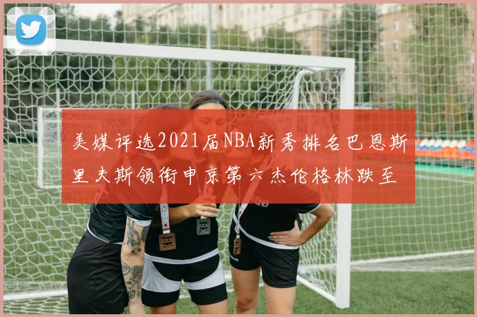 美媒评选2021届NBA新秀排名巴恩斯里夫斯领衔申京第六杰伦格林跌至第九