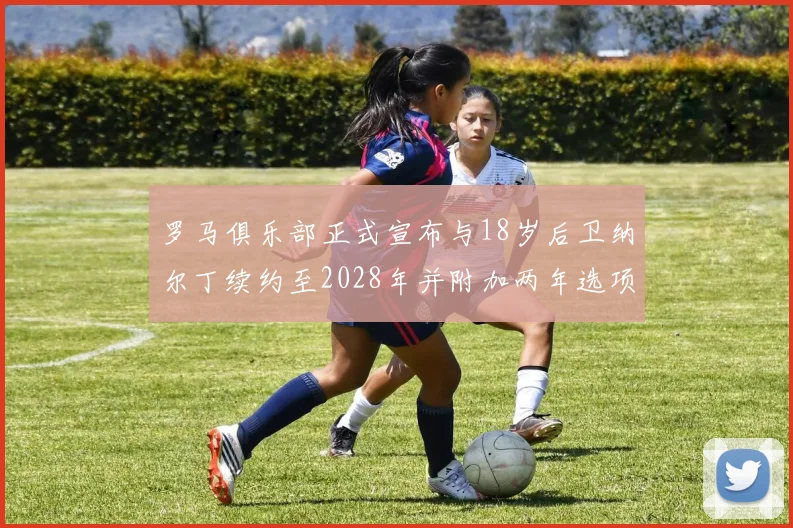 罗马俱乐部正式宣布与18岁后卫纳尔丁续约至2028年并附加两年选项