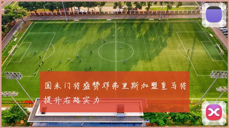国米门将盛赞邓弗里斯加盟皇马将提升右路实力