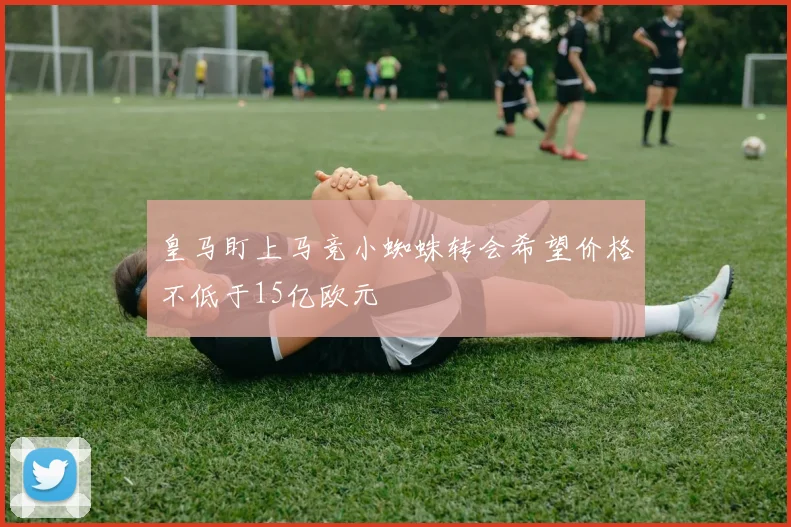 皇马盯上马竞小蜘蛛转会希望价格不低于15亿欧元