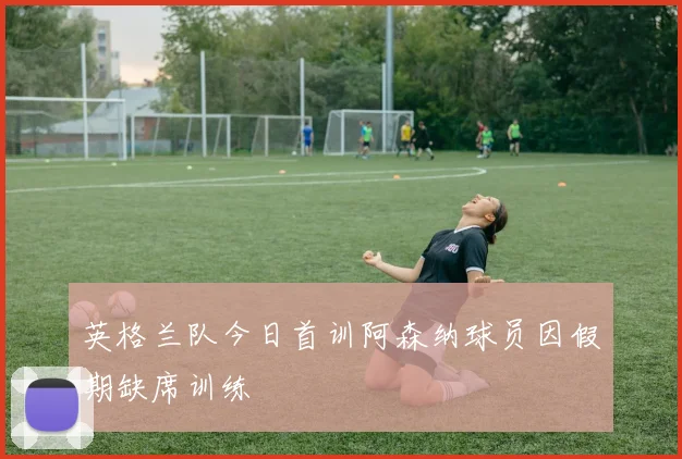 英格兰队今日首训阿森纳球员因假期缺席训练