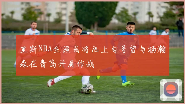里斯NBA生涯或将画上句号曾与杨瀚森在青岛并肩作战
