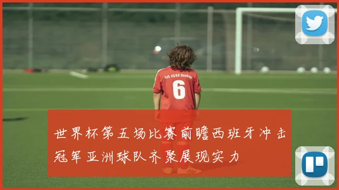 世界杯第五场比赛前瞻西班牙冲击冠军亚洲球队齐聚展现实力