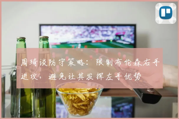 周琦谈防守策略：限制布伦森右手进攻，避免让其发挥左手优势