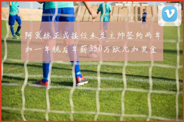 阿莫林正式接任米兰主帅签约两年加一年税后年薪350万欧元加奖金