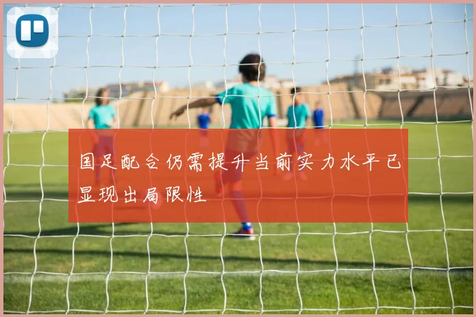 国足配合仍需提升当前实力水平已显现出局限性
