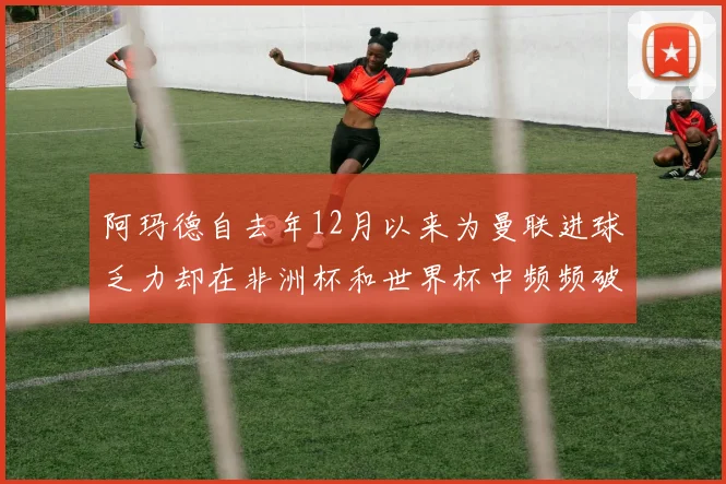 阿玛德自去年12月以来为曼联进球乏力却在非洲杯和世界杯中频频破门