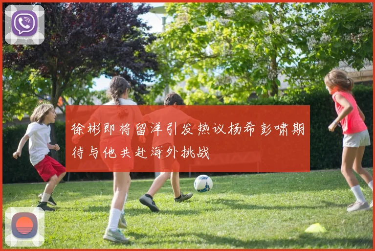 徐彬即将留洋引发热议杨希彭啸期待与他共赴海外挑战