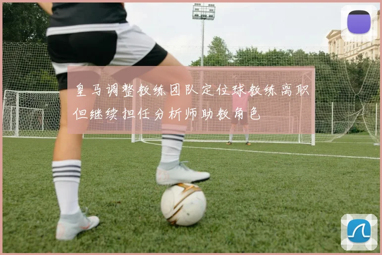 皇马调整教练团队定位球教练离职但继续担任分析师助教角色