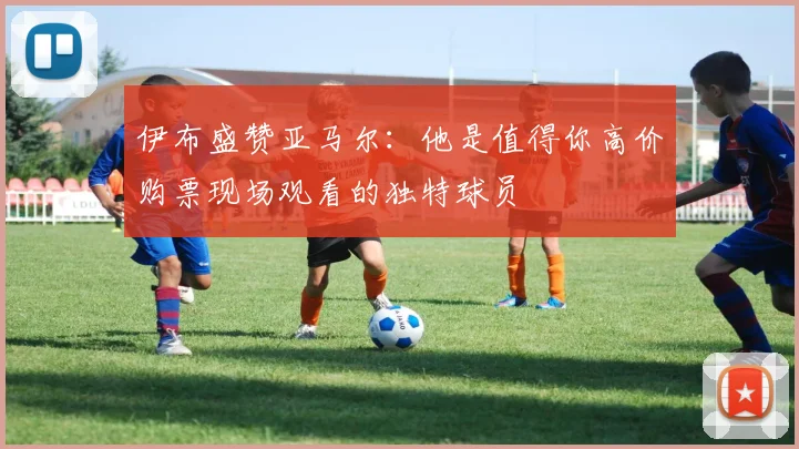 伊布盛赞亚马尔：他是值得你高价购票现场观看的独特球员