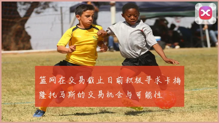 篮网在交易截止日前积极寻求卡梅隆托马斯的交易机会与可能性