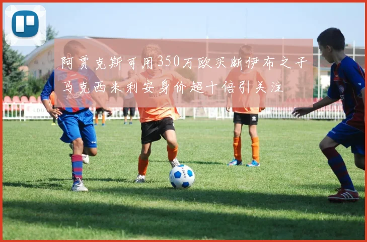 阿贾克斯可用350万欧买断伊布之子马克西米利安身价超十倍引关注