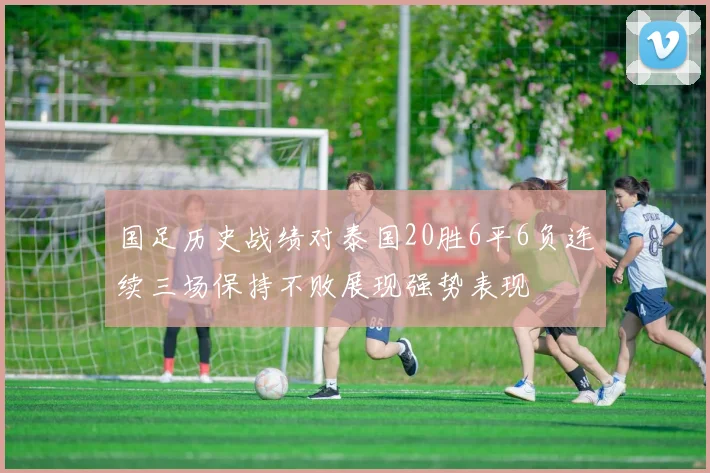 国足历史战绩对泰国20胜6平6负连续三场保持不败展现强势表现