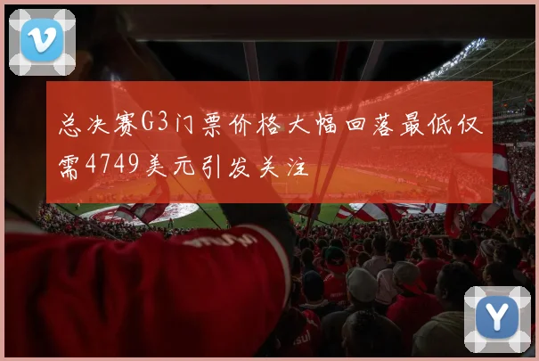 总决赛G3门票价格大幅回落最低仅需4749美元引发关注