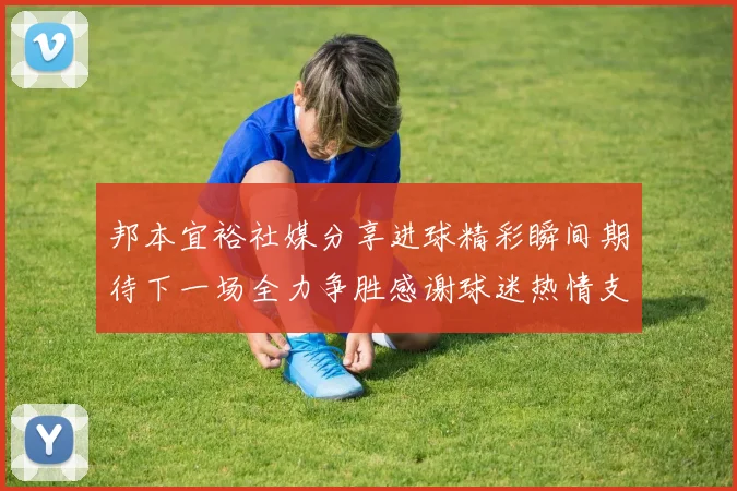邦本宜裕社媒分享进球精彩瞬间期待下一场全力争胜感谢球迷热情支持