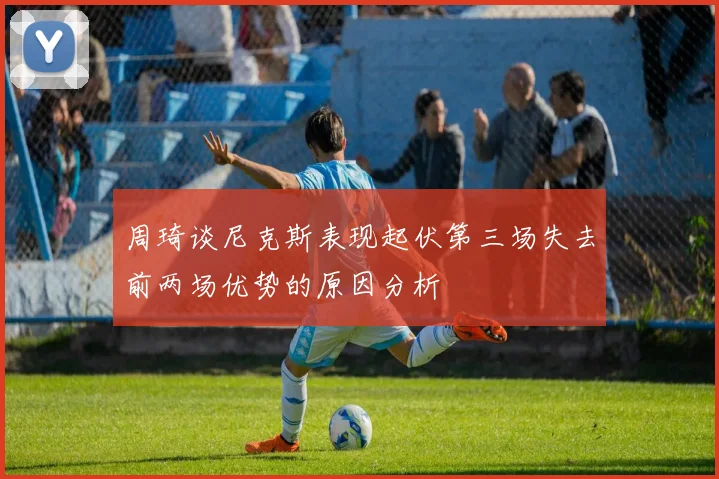 周琦谈尼克斯表现起伏第三场失去前两场优势的原因分析