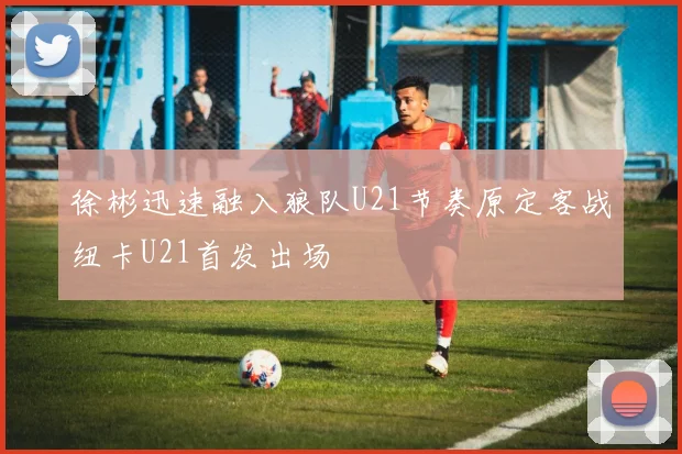 徐彬迅速融入狼队U21节奏原定客战纽卡U21首发出场
