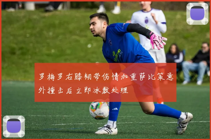罗梅罗右膝韧带伤情加重萨比策意外撞击后立即冰敷处理