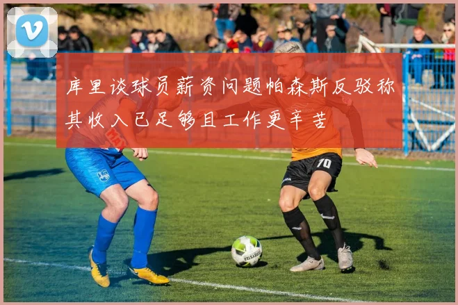 库里谈球员薪资问题帕森斯反驳称其收入已足够且工作更辛苦